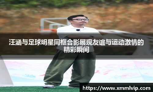 汪涵与足球明星同框合影展现友谊与运动激情的精彩瞬间